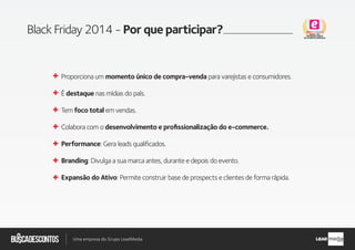 .com.br
Busca descontos
Uma empresa do Grupo LeadMedia LEAD
Black Friday 2014 - Por que participar?
Proporciona um momento único de compra-venda para varejistas e consumidores.
É destaque nas mídias do país.
Tem foco total em vendas.
Colabora com o desenvolvimento e proﬁssionalização do e-commerce.
Performance: Gera leads qualificados.
Branding: Divulga a sua marca antes, durante e depois do evento.
Expansão do Ativo: Permite construir base de prospects e clientes de forma rápida.
 