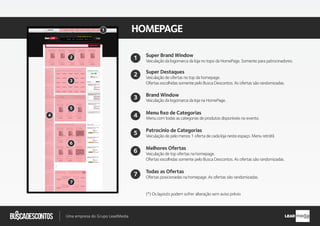 .com.br
Busca descontos
Uma empresa do Grupo LeadMedia LEAD
HOMEPAGE
Super Destaques
Brand Window
Patrocínio de Categorias
Veiculação de pelo menos 1 oferta de cada loja neste espaço. Menu retrátil.
Veiculação de ofertas no top da homepage.
Ofertas escolhidas somente pelo Busca Descontos. As ofertas são randomizadas.
Veiculação da logomarca da loja na HomePage.
Menu ﬁxo de Categorias
Menu com todas as categorias de produtos disponíveis no evento.
2
Super Brand Window
Veiculação da logomarca da loja no topo da HomePage. Somente para patrocinadores.
1
4
3
5
Melhores Ofertas
Veiculação de top ofertas na homepage.
Ofertas escolhidas somente pelo Busca Descontos. As ofertas são randomizadas.
6
Todas as Ofertas
Ofertas posicionadas na homepage. As ofertas são randomizadas.
(*) Os layouts podem sofrer alteração sem aviso prévio
7
2
3
4
5
6
7
1
 