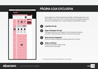 .com.br
Busca descontos
Uma empresa do Grupo LeadMedia LEAD
PÁGINALOJAEXCLUSIVA
2
1
4
3
Super Destaques da Loja
Menu ﬁxo de Categorias
Veiculação de ofertas no top da página. Ofertas indicadas pelo clientes,
mas determinadas pelo Busca Descontos. Somente ofertas da loja.
Menu com todas as categorias de produtos disponíveis no evento.
Todas as Ofertas
Ofertas posicionadas na página da loja.
As ofertas são randomizadas
Logotipo da Loja
2
3
4
(*) Os layouts podem sofrer alteração sem aviso prévio
Nesta página só as ofertas da loja são veiculadas. Cada loja pode entrar com
até 53 ofertas para o site, mais 15 ofertas para serem escolhidas pelo Busca
Descontos e publicadas nos e-mails marketing compartilhados da ação.
1
 