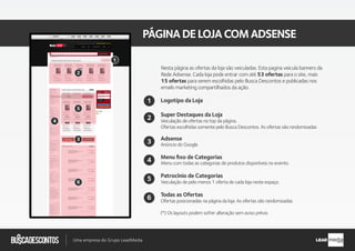 .com.br
Busca descontos
Uma empresa do Grupo LeadMedia LEAD
PÁGINADELOJACOMADSENSE
Super Destaques da Loja
Adsense
Patrocínio de Categorias
Veiculação de pelo menos 1 oferta de cada loja neste espaço.
Veiculação de ofertas no top da página.
Ofertas escolhidas somente pelo Busca Descontos. As ofertas são randomizadas
Anúncio do Google.
Menu ﬁxo de Categorias
Menu com todas as categorias de produtos disponíveis no evento.
2
Logotipo da Loja1
4
3
5
Todas as Ofertas
Ofertas posicionadas na página da loja. As ofertas são randomizadas
6
2
1
4
5
6
(*) Os layouts podem sofrer alteração sem aviso prévio
Nesta página as ofertas da loja são veiculadas. Esta pagina veicula banners da
Rede Adsense. Cada loja pode entrar com até 53 ofertas para o site, mais
15 ofertas para serem escolhidas pelo Busca Descontos e publicadas nos
emails marketing compartilhados da ação.
3
 