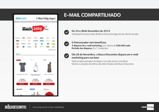 .com.br
Busca descontos
Uma empresa do Grupo LeadMedia LEAD
E-MAILCOMPARTILHADO
O Patrocinador tem benefícios
Dia 28 de Novembro, o Busca Descontos dispara um e-mail
marketing para sua base
4 disparos de e-mail marketing com volume de 500.000 cada
Período dos disparos: 8 a 11/ Novembro
Todas as lojas participam do disparo com pelo menos uma oferta.
Número e posições de ofertas são determinados pelo Busca Descontos.
De 24 a 28de Novembro de 2014
Anteciparemos para a base do Busca Descontos algumas das ofertas da ação.
 