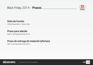 .com.br
Busca descontos
Uma empresa do Grupo LeadMedia LEAD
Black Friday 2014 - Prazos
Data do Evento
28 de Novembro - Sexta-feira
Prazo para adesão
Até 01 de Novembro de 2014
Prazo de entrega do material (ofertas)
Até 14 de Novembro de 2014
 