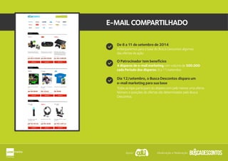 E-MAILCOMPARTILHADO
O Patrocinador tem benefícios
Dia 12/setembro, o Busca Descontos dispara um
e-mail marketing para sua base
4 disparos de e-mail marketing com volume de 500.000
cada Período dos disparos: 8 a 11/setembro
Todas as lojas participam do disparo com pelo menos uma oferta.
Número e posições de ofertas são determinados pelo Busca
Descontos.
De 8 a 11 de setembro de 2014
Anteciparemos para a base do Busca Descontos algumas
das ofertas da ação.
Apoio: Idealização e Realização:
 