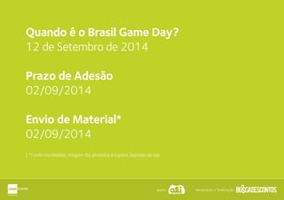 Apoio: Idealização e Realização:
Quando é o Brasil Game Day?
12 de Setembro de 2014
Prazo de Adesão
02/09/2014
Envio de Material*
02/09/2014
( *) Links trackeados, imagem dos produtos e cupons, logotipo da loja
 