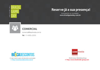 O maior site de cupons de descontos e promoções
http://www.buscadescontos.com.br
Performance Marketing Group
http://www.leadmedia-group.com
LEAD
Publishing
Reserve já a sua presença!
Acompanhe as novidades:
www.brasilgameday.com.br
A
Y
B
X
BRASIL
GAME
DAY
BRASIL
GAME
DAY
COMERCIAL
comercial@leadmedia.com.br
Tel: 11 4305-0355
 