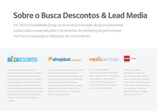 Sobre o Busca Descontos & Lead Media
O Busca Descontos promove as datas que
anualmente batem recorde de vendas na internet
brasileira como o Black Friday Brasil, Brasil Game
Day e Boxing Day. Com uma base de 12 milhões de
usuários cadastrados, o Busca Descontos também
promove ações de e-mail marketing segmentado
com ofertas das maiores lojas online do país. Somos
o maior site de ofertas e descontos do Brasil e pelo
segundo ano consecutivo premiado como melhor
site em estratégia de vendas e promoções no
E-Awards.
Líder no mercado mundial de compras, o ShopBot é
conhecido pela alta performance em sites de
comparação de preços. Reunindo 400 lojas e quase
1 milhão de ofertas por semana de compras online,
a empresa desenvolveu uma tecnologia que
proporciona um comparativo das melhores opções
de preços para o consumidor. Desde 2004 na
Austrália, o portal foi lançado no Canadá, Nova
Zelândia e África do Sul, e Brasil
Empresa Franco-Brasileira
especializada em marketing de
performance, aquisição e fidelização
através das mídias digitais. Faturamos
em 2011 R$19,2 milhões e crescemos
118%. São sete empresas em sinergia,
Busca Descontos, R-Advertising,
Shopbot, Media Factory, DigitalMe,
Graph Insider e Score-MD
Em 2010 a LeadMedia Group se torna sócio investidor do Busca Descontos
e potencializa novas soluções e ferramentas de marketing de performance
com foco na aquisição e fidelização de consumidores.
Somos uma agência digital de
Performance Data pioneira em Marketing
Digital na América Latina. Com uma equipe
de especialistas em SEM e Análise de
Comparadores de Preços, oferecemos
soluções e ferramentas com tecnologias
inovadoras no mercado brasileiro.
LEAD
Publishing
 