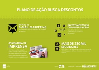Apoio: Idealização e Realização:
PLANO DE AÇÃO BUSCA DESCONTOSPLANO DE AÇÃO BUSCA DESCONTOS
Captação constante de leads
qualificados para transferência
dos parceiros.
INVESTIMENTO EM
CAMPANHAS ADWORDS
Adwords
INVESTIMENTO EM
CAMPANHAS ADWORDS
Forte presença nas mídias sociais com alcance de mais de
250 mil seguidores do Busca Descontos no twitter e no
facebook.
SEGUIDORES
MAISDE250MIL
SEGUIDORES
MAISDE250MILASSESSORIA DE
IMPRENSA
ASSESSORIA DE
IMPRENSA
Coberturaprévia,duranteeapóso
evento,aexemplodoBlackFriday,este
anotivemosdestaquenosprincipais
jornaisetevecoberturacompletanos
principaismeiosdecomunicaçãodopaís.
para base opt-in do Grupo LeadMedia de 12 milhões
de cadastros.
DISPARO DE
E-MAIL MARKETING
DISPARO DE
E-MAIL MARKETING
 