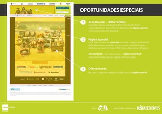 1
OPORTUNIDADESESPECIAIS
BrandHeader - 722x144px
Exposição máxima: veiculação de Banner no header do site,
o qual replicado em todo o site com link para uma página especial.
Uma única posição está disponível.
Página Especial - 980x1200px
Inclui logo no menu de especiais na home + página inteiramente
dedicada aos seus produtos e marcas com conteúdo e layout
definidos por você. Formato HTML (Itens não aceitos: Widgets).
IMPORTANTE: Links relacionados a “ONDE COMPRAR”
serão direcionados para as páginas de loja da ação.
1
2
Oferecimento
Botão em 1 página de categoria com link para uma página especial.
3
2
3
1
Apoio: Idealização e Realização:
 