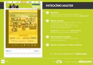 1
PATROCÍNIOMASTER
1 Benefícios
Logotipo no topo do site e visível em todas as páginas do Site
com destaque (tamanho e posicionamento) com link para página especial.
Páginas especiais
Página inteiramente dedicada aos seus produtos e marcas
com conteúdo e layout definidos por você.
Formato HTML (Itens não aceitos: Vídeos, Widgets,
links para landing page de cadastros).
IMPORTANTE: Links relacionados a “ONDE COMPRAR”
serão direcionados para as páginas de loja da ação.
1
Oferecimento da categoria
Logotipo posicionado em página de categoria com link
para uma outra página especial.
3
2
Menção nos Releases enviados a imprensa4
N° de contas disponíveis: 1 única cota
2
1
Apoio: Idealização e Realização:
 