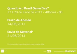 Quando é o Brasil Game Day?
12 e 13 de Setembro de 2013
Início as 20h - Término as 23h55
Prazo de Adesão
02/09/2013
Envio de Material*
02/09/2013
( *) Links trackeados, imagem dos produtos e cupons, logotipo da loja
Apoio: Idealização e Realização:
 
