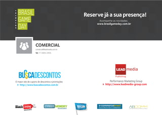 Performance Marketing Group
http://www.leadmedia-group.com
O maior site de cupons de descontos e promoções
http://www.buscadescontos.com.br
LEAD
Publishing
.com.br
Busca descontos
COMERCIAL
comercial@leadmedia.com.br
Tel: 11 4305-0355
Reserve já a sua presença!
Acompanhe as novidades:
www.brasilgameday.com.br
A
Y
B
X
BRASIL
GAME
DAY
BRASIL
GAME
DAY
 