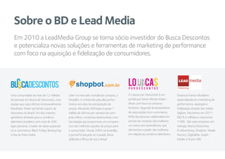 Sobre o BD e Lead Media
Uma comunidade de mais de 12 milhões
de pessoas em Busca de Descontos, uma
equipe que caça ofertas incansavelmente.
Resultado: Maior portal de cupons de
descontos do Brasil. Um dos maiores
geradores de leads para o comércio
eletrônico brasileiro com mais de 200
lojas parceiras. Criador de datas especiais
no e-commerce: Black Friday, Boxing Day
e Dia do Frete Grátis
Líder no mercado mundial de compras, o
ShopBot é conhecido pela alta perfor-
mance em sites de comparação de
preços. Reunindo 400 lojas e quase 1
milhão de ofertas por semana de com-
pras online, a empresa desenvolveu uma
tecnologia que proporciona um compara-
tivo das melhores opções de preços para
o consumidor. Desde 2004 na Austrália,
o portal foi lançado no Canadá, Nova
Zelândia e África do Sul, e Brasil
Empresa Franco-Brasileira
especializada em marketing de
performance, aquisição e
fidelização através das mídias
digitais. Faturamos em 2011
R$19,2 milhões e crescemos
118%. São sete empresas em
sinergia, Busca Descontos,
R-Advertising, Shopbot, Media
Factory, DigitalMe, Graph
Insider e Score-MD
Em 2010 a LeadMedia Group se torna sócio investidor do Busca Descontos
e potencializa novas soluções e ferramentas de marketing de performance
com foco na aquisição e fidelização de consumidores.
O Loucas por Descontos é um
portal que reúne ofertas imper-
díveis com foco no universo
feminino. Segundo levantamentos
de associações do e-commerce,
60% das pessoas cadastradas em
portais de compras são mulheres,
um marco em ascendência, que
demonstra o poder das mulheres
em relação ao comércio eletrônico
LEAD
Publishing
 