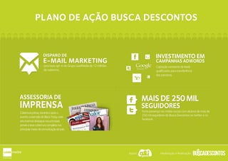 PLANO DE AÇÃO BUSCA DESCONTOSPLANO DE AÇÃO BUSCA DESCONTOS
Captação constante de leads
qualificados para transferência
dos parceiros.
INVESTIMENTO EM
CAMPANHAS ADWORDS
Adwords
INVESTIMENTO EM
CAMPANHAS ADWORDS
Adwords
Forte presença nas mídias sociais com alcance de mais de
250 mil seguidores do Busca Descontos no twitter e no
facebook.
SEGUIDORES
MAISDE250MIL
SEGUIDORES
MAISDE250MILASSESSORIA DE
IMPRENSA
ASSESSORIA DE
IMPRENSA
Coberturaprévia,duranteeapóso
evento,aexemplodoBlackFriday,este
anotivemosdestaquenosprincipais
jornaisetevecoberturacompletanos
principaismeiosdecomunicaçãodopaís.
para base opt-in do Grupo LeadMedia de 12 milhões
de cadastros.
DISPARO DE
E-MAIL MARKETING
DISPARO DE
E-MAIL MARKETING
Apoio: Idealização e Realização:
 