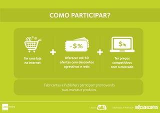 O QUE É PRECISO
PARA PARTICIPAR?
O QUE É PRECISO
PARA PARTICIPAR?Oferecer até 50
ofertas com descontos
agressivos e reais
Ter preços
competitivos
com o mercado
-$% $@ @@
Ter uma loja
na internet
Fabricantes e Publishers participam promovendo
suas marcas e produtos.
COMO PARTICIPAR?COMO PARTICIPAR?
Apoio: Idealização e Realização:
 