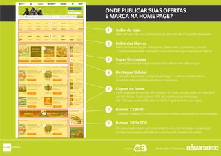 Index de lojas
Index das Marcas
Cupom na home
Banner 728x90
Destaque Sidebar
4 posições disponíveis. Composta por logo + 3 ofertas randomizáveis.
As ofertas são escolhidas pelo Busca Descontos.
Menu de logos das lojas participantes da ação com até 23 posições disponíveis.
Menu de marcas (jogos, videogames, fabricantes, publishers), com até
15 posições disponíveis. Cada logo é linkado para uma Página Especial (ver slide 9)
Super Destaques
4 posições com até 5 lojas rotacionando ofertas em cada posição.
Cada loja pode ter apenas uma posição. Em cada posição, pode-se rotacionar
até 05 ofertas. Cada loja terá 20% de visibilidade da homepage.
Até 100 lojas serão publicadas na Home Page (somente para lojas).
2 posições na página. Em cada posição temos 3 artes rotacionando no mesmo espaço.
1
3
2
ONDE PUBLICAR SUAS OFERTAS
E MARCA NA HOME PAGE?
Banner 200x200
Em cada posição haverá no minimo 2 banners de uma mesma loja. A organização
das lojas neste espaço será realizada conforme o fechamento das vendas.
3
4
6
4
6
7
5
3
4
5
6
7
5
1
2
Apoio: Idealização e Realização:
 