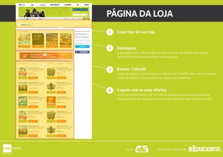 Logo tipo da sua loja
Destaques
Banner 728x90
Cupom com as suas ofertas
4 posições com 1 oferta cada. As ofertas serão escolhidas pela equipe
do Busca Descontos e postadas nestes espaços.
Todas as páginas internas terão um banner de 728x90. Salvo as que tiverem
cotas de patrocínio ou optarem por página sem Adsense.
Cada loja poderá enviar até 50 ofertas. Todas as ofertas serão avaliadas
pelo equipe do BD para garantir que estão alinhadas com o perfil da ação.
1
2
4
PÁGINA DA LOJA
34
1
2
3
4
Apoio: Idealização e Realização:
 
