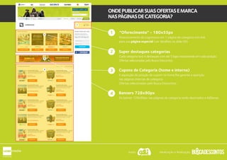 “Oferecimento” - 180x55px
Super destaques categorias
Cupons de Categoria (home e interna)
A aquisição da posição de cupom na home lhe garante a aparição
nas páginas internas de categoria.
Ofertas selecionadas pelo Busca Descontos.
Posicionamento da Logomarca em 1 página de categoria com link
para sua página especial (ver detalhes no slide 09)
Cada categoria terá 4 destaques com até 5 lojas rotacionando em cada posição.
Ofertas selecionadas pelo Busca Descontos.
1
2
Banners 728x90px
Os banner 728x90px nas páginas de categoria serão destinados a AdSense.
ONDEPUBLICARSUASOFERTASEMARCA
NASPÁGINASDECATEGORIA?
3
4
2
3
4
1
Apoio: Idealização e Realização:
 