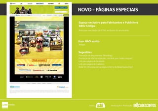 Espaço exclusivo para Fabricantes e Publishers
980x1200px
Item NÃO aceito
Área para veiculação de HTML exclusivo do anunciante.
Widget.
Sugestões
Promoção de lançamentos (Branding);
Promoção de ofertas especiais, com link para “onde comprar”;
Link para página de facebook;
Link para pagina de Cadastro;
(Este link direciona para a página interna do Brasil Game Day).
1
NOVO-PÁGINASESPECIAIS
Apoio: Idealização e Realização:
 
