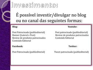 É possível investir/divulgar no blog
   ou no canal das seguintes formas:
Blog:                                            Youtube:

Post Patrocinado (publieditorial)    Post patrocinado (publieditorial)
Banner (Lateral e Post)              Review de produtos patrocinados
Review de produtos patrocinados      Conteúdo Editorial
Conteúdo Editorial

Facebook:                                         Twitter:

Post Patrocinado (publieditorial)   Tweet patrocinado (publieditorial)
 