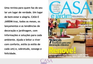 Uma revista para quem faz do seu 
lar um lugar de verdade. Um lugar 
de bem-estar e alegria. CASA E 
JARDIM traz, todos os meses, os 
lançamentos e as tendências de 
decoração e jardinagem, com 
informações e soluções para cada 
ambiente. Ajuda o leitor a viver 
com conforto, estilo (o estilo de 
cada um) e, sobretudo, sossego e 
felicidade. 
 