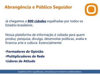 Abrangência e Público Seguidor
Já chegamos a 800 cidades espalhadas por todos os
Estados brasileiros.
Nossa plataforma de informação é voltada para quem
produz, pesquisa, divulga, desenvolve políticas, avalia e
financia arte e cultura. Essencialmente:
•Formadores de Opinião
•Multiplicadores de Rede
•Líderes de Atitude
Audiência fiel e qualificada, articulada por inúmeros colaboradores.
 