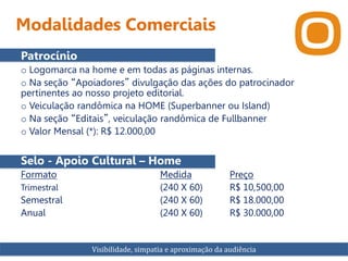 Modalidades Comerciais
Patrocínio
o Logomarca na home e em todas as páginas internas.
o Na seção “Apoiadores” divulgação das ações do patrocinador
pertinentes ao nosso projeto editorial.
o Veiculação randômica na HOME (Superbanner ou Island)
o Na seção “Editais”, veiculação randômica de Fullbanner
o Valor Mensal (*): R$ 12.000,00
Selo - Apoio Cultural – Home
Formato Medida Preço
Trimestral (240 X 60) R$ 10,500,00
Semestral (240 X 60) R$ 18.000,00
Anual (240 X 60) R$ 30.000,00
Visibilidade, simpatia e aproximação da audiência
 