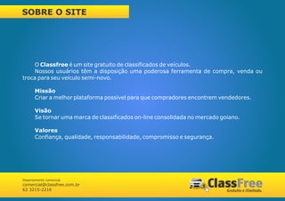 SOBRE O SITE




     O Classfree é um site gratuito de classificados de veículos.
     Nossos usuários têm a disposição uma poderosa ferramenta de compra, venda ou
troca para seu veículo semi-novo.

       Missão
       Criar a melhor plataforma possivel para que compradores encontrem vendedores.

       Visão
       Se tornar uma marca de classificados on-line consolidada no mercado goiano.

       Valores
       Confiança, qualidade, responsabilidade, compromisso e segurança.




Departamento comercial
comercial@classfree.com.br
62 3215-2216
 