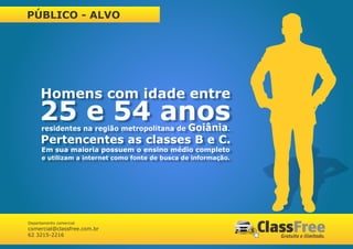 PÚBLICO - ALVO




     Homens com idade entre
     25 e 54 anos
      residentes na região metropolitana de      Goiânia.
      Pertencentes as classes B e C.
      Em sua maioria possuem o ensino médio completo
      e utilizam a internet como fonte de busca de informação.




Departamento comercial
comercial@classfree.com.br
62 3215-2216
 