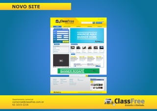 NOVO SITE

                                                                                                                                                                                                    Entrar      Cadastre-se



                                                                                                                                                                                                                     grátis
                                                                                                                                Pesquise seu veiculo (Ex.: GOL)                              Anunciar Carro



                                        HOME                         INSTITUCIONAL                        COMPRAR                                       REVENDA                                    CONTATO

                                 Compre seu veículo                  Revendas


                              Marca

                              Modelo

                              Ano                             à
                                                                                                             ANUNCIE AQUI!
                              Preço                           à                                              BANNER HOME
                              Estado


                                     Busca Avançada                  Buscar

                                   Utilidades                                          Últimos inclusos

                              Compra Segura

                              Detran                                                                      Audi A3 2.0 Aut.
                                                                                                          Cor: Branco
                              Dicas de Venda                                                              Ano: 2010
                                                                                                          R$ 47.000,00
                              Tabela Fipe


                                                                                       Notícias




                                                       BANNER RODAPÉ
                                                                                  Pesquise seu veiculo (Ex.: GOL)



                                                                                                                                                                   Redes Sociais
                             Institucional             Central de Negócios      Atendimento                   FAQ
                             Quem Somos                Publicidade              Fale Conosco                  Perguntas Frequentes

                             Política de Privacidade   Negócios para Empresas   Dúvidas Gerais

                             Termos de Uso             Serviços                 Como Comprar seu Veículo

                             Trabalhe Conosco                                   Como Vender seu Veículo




                                                                                                              © 2012 Asert Serviços e Tecnologia da Informação. Todos os direitos reservados. Telefone: (62) 3215-2216




Departamento comercial
comercial@classfree.com.br
62 3215-2216
 