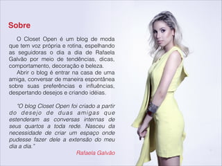 Sobre
O Closet Open é um blog de moda
que tem voz própria e rotina, espelhando
as seguidoras o dia a dia de Rafaela
Galvão por meio de tendências, dicas,
comportamento, decoração e beleza.
Abrir o blog é entrar na casa de uma
amiga, conversar de maneira espontânea
sobre suas preferências e inﬂuências,
despertando desejos e criando idéias.
!
"O blog Closet Open foi criado a partir
do desejo de duas amigas que
estenderam as conversas internas de
seus quartos a toda rede. Nasceu da
necessidade de criar um espaço onde
pudesse fazer dele a extensão do meu
dia a dia.”
Rafaela Galvão
 