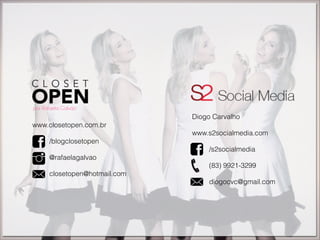 www.closetopen.com.br
!
/blogclosetopen
!
@rafaelagalvao
!
closetopen@hotmail.com
Diogo Carvalho
!
www.s2socialmedia.com
!
/s2socialmedia
!
(83) 9921-3299
!
diogocvc@gmail.com
 