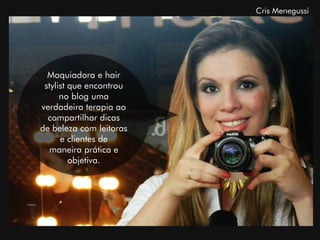 Cris Menegussi




  Maquiadora e hair
 stylist que encontrou
      no blog uma
verdadeira terapia ao
  compartilhar dicas
de beleza com leitoras
      e clientes de
   maneira prática e
         objetiva.
 