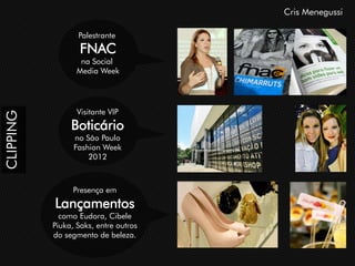 Cris Menegussi

                  Palestrante
                   FNAC
                   na Social
                  Media Week




                  Visitante VIP
CLIPPING




                Boticário
                 no São Paulo
                 Fashion Week
                     2012



                 Presença em
           Lançamentos
             como Eudora, Cibele
           Piuka, Saks, entre outros
           do segmento de beleza.
 