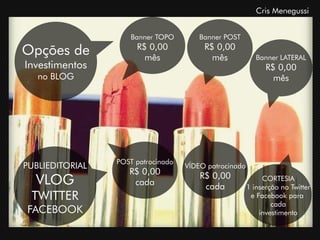 Cris Menegussi


                    Banner TOPO         Banner POST

Opções de             R$ 0,00
                        mês
                                         R$ 0,00
                                           mês             Banner LATERAL
Investimentos                                                 R$ 0,00
   no BLOG                                                      mês




                 POST patrocinado
PUBLIEDITORIAL                      VÍDEO patrocinado
                    R$ 0,00             R$ 0,00
  VLOG               cada                cada
                                                             CORTESIA
                                                        1 inserção no Twitter
 TWITTER                                                 e Facebook para
                                                                cada
FACEBOOK                                                    investimento
 