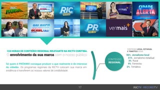 124 HORAS DE CONTEÚDO REGIONAL RELEVANTE NA RICTV CURITIBA.
O envolvimento da sua marca com o nosso público
Só quem é PRÓXIMO consegue produzir o que realmente é de interesse
do cidadão. Os programas regionais da RICTV colocam sua marca em
evidência e transferem os nossos valores de credibilidade.
17
CONTEÚDO LOCAL, ESTADUAL
E TEMÁTICO LOCAL
 