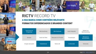 69
RICTV RECORD TV
FORMATOS DIFERENCIADOS E BRANDED CONTENT
Patrocínio de
Programas
Merchandising Merchanbreak Ação Integrada
Boletim de
Merchandising
Bumper Insert de Vídeo Manuseio do Produto Visualização
Menção do
Apresentador
Criação de Quadro Publieditorial Native AD Co-Branded Entrevista
A SUA MARCA COMO CONTEÚDO RELEVANTE
 