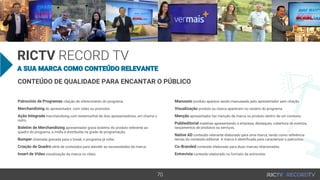 70
A SUA MARCA COMO CONTEÚDO RELEVANTE
RICTV RECORD TV
CONTEÚDO DE QUALIDADE PARA ENCANTAR O PÚBLICO
Patrocínio de Programas citação de oferecimento do programa.
Merchandising do apresentador, com vídeo ou promotor.
Ação Integrada merchandising com testemunhal de dois apresentadores, um chama o
outro.
Boletim de Merchandising apresentador grava boletins do produto referente ao
quadro do programa, a mídia é distribuída na grade de programação.
Bumper chamada gravada para o break, o programa já volta.
Criação de Quadro série de conteúdos para atender as necessidades da marca.
Insert de Vídeo visualização da marca no vídeo.
Manuseio produto aparece sendo manuseado pelo apresentador sem citação.
Visualização produto ou marca aparecem no cenário do programa.
Menção apresentador faz menção de marca ou produto dentro de um contexto.
Publieditorial matérias apresentando a empresa, destaques, cobertura de eventos,
lançamentos de produtos ou serviços.
Native AD conteúdo relevante elaborado para uma marca, tendo como referência
temas do conteúdo editorial. A marca é identificada para caracterizar o patrocínio.
Co-Branded conteúdo elaborado para duas marcas relacionadas.
Entrevista conteúdo elaborado no formato de entrevista.
 