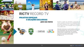 71
PROJETOS ESPECIAIS
E SOLUÇÕES EXCLUSIVAS
para sua marca
RICTV RECORD TV
Projetos e ações que permitem a exposição de
marca, produtos e serviços em multiplataformas
que trazem soluções com o objetivo de alavancar
novos negócios e criar interação entre sua marca
e seu público-alvo.
Soluções exclusivas e customizados conforme a
sua necessidade. Aqui nós saímos do formato
tradicional dos 30 segundos com projetos
promocionais, mídias sociais, ações no PDV,
experience, estrutura diferenciada
e mídia na TV.
 