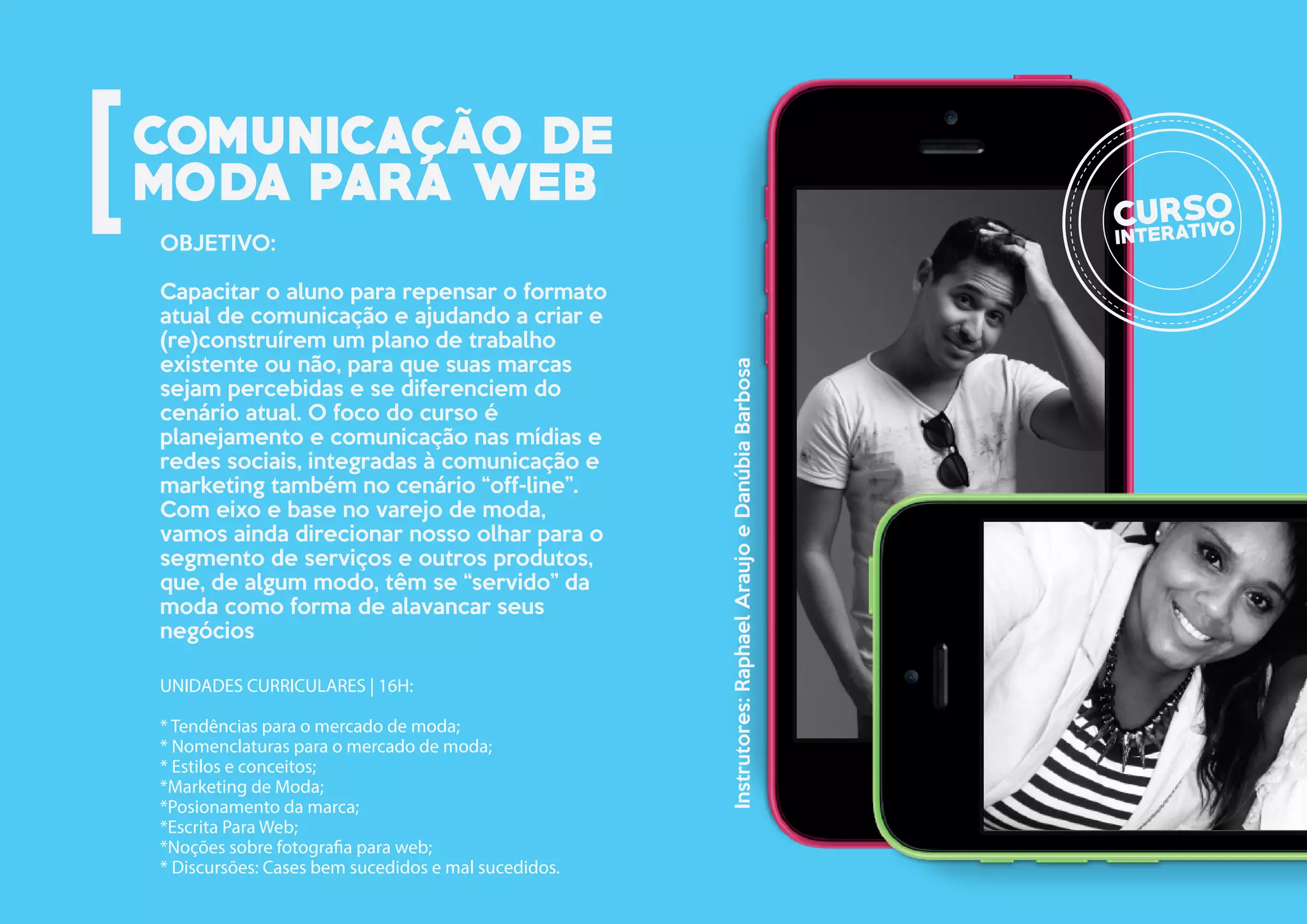 UNIDADES CURRICULARES | 16H:
* Tendências para o mercado de moda;
* Nomenclaturas para o mercado de moda;
* Estilos e conceitos;
*Marketing de Moda;
*Posionamento da marca;
*Escrita Para Web;
*Noções sobre fotografia para web;
* Discursões: Cases bem sucedidos e mal sucedidos.
OBJETIVO:
Capacitar o aluno para repensar o formato
atual de comunicação e ajudando a criar e
(re)construírem um plano de trabalho
existente ou não, para que suas marcas
sejam percebidas e se diferenciem do
cenário atual. O foco do curso é
planejamento e comunicação nas mídias e
redes sociais, integradas à comunicação e
marketing também no cenário “off-line”.
Com eixo e base no varejo de moda,
vamos ainda direcionar nosso olhar para o
segmento de serviços e outros produtos,
que, de algum modo, têm se “servido” da
moda como forma de alavancar seus
negócios
Instrutores:RaphaelAraujoeDanúbiaBarbosa
 