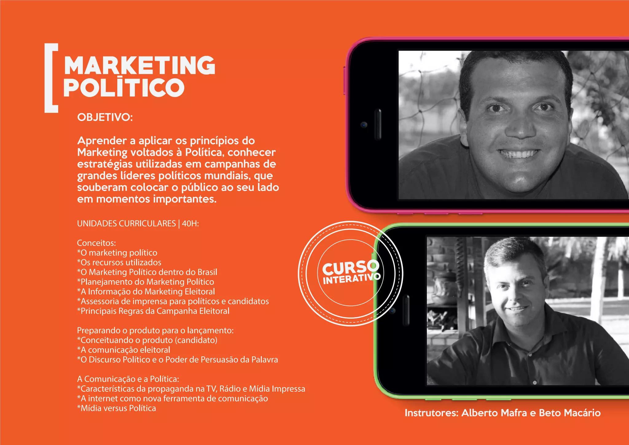 UNIDADES CURRICULARES | 40H:
Conceitos:
*O marketing político
*Os recursos utilizados
*O Marketing Político dentro do Brasil
*Planejamento do Marketing Político
*A Informação do Marketing Eleitoral
*Assessoria de imprensa para políticos e candidatos
*Principais Regras da Campanha Eleitoral
Preparando o produto para o lançamento:
*Conceituando o produto (candidato)
*A comunicação eleitoral
*O Discurso Político e o Poder de Persuasão da Palavra
A Comunicação e a Política:
*Características da propaganda na TV, Rádio e Mídia Impressa
*A internet como nova ferramenta de comunicação
*Mídia versus Política
OBJETIVO:
Aprender a aplicar os princípios do
Marketing voltados à Política, conhecer
estratégias utilizadas em campanhas de
grandes líderes políticos mundiais, que
souberam colocar o público ao seu lado
em momentos importantes.
Instrutores: Alberto Mafra e Beto Macário
 