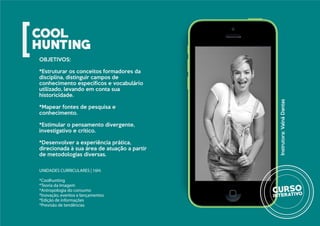 OBJETIVOS:
*Estruturar os conceitos formadores da
disciplina, distinguir campos de
conhecimento específicos e vocabulário
utilizado, levando em conta sua
historicidade.
*Mapear fontes de pesquisa e
conhecimento.
*Estimular o pensamento divergente,
investigativo e crítico.
*Desenvolver a experiência prática,
direcionada à sua área de atuação a partir
de metodologias diversas.
UNIDADES CURRICULARES | 16H:
*Coolhunting
*Teoria da Imagem
*Antropologia do consumo
*Inovação, eventos e lançamentos
*Edição de informações
*Previsão de tendências
Instrutora:ValnáDantas
 
