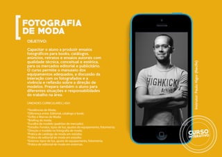 OBJETIVO:
Capacitar o aluno a produzir ensaios
fotográficos para books, catálogos,
anúncios, retratos e ensaios autorais com
qualidade técnica, conceitual e estética,
para os mercados editorial e publicitário.
O curso permite o manuseio dos
equipamentos adequados, a discussão da
interação com os fotografados e a
vivência e reflexão sobre a direção de
modelos. Prepara também o aluno para
diferentes situações e responsabilidades
do trabalho na área.
UNIDADES CURRICULARES | 45H:
*Tendências de Moda;
*Diferença entre: Editorial, catalogo e book;
*Grifes e Marcas de Moda;
*Briefing de moda;
*Escolha da modelo (padrões de mercado);
*Estúdio: Fundos, tipos de luz, ajustes do equipamento, fotometria;
*Direção e modelo na fotografia de moda;
*Prática de catálogo de moda em estúdio;
*Prática de editorial de moda em estúdio;
*Externa: tipos de luz, ajuste do equipamento, fotometria;
*Prática de editorial de moda em externas.
Instrutor:PauloHigor(Recife)
 
