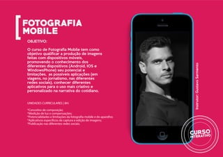 OBJETIVO:
O curso de Fotografia Mobile tem como
objetivo qualificar a produção de imagens
feitas com dispositivos móveis,
promovendo o conhecimento dos
diferentes dispositivos (Android, IOS e
WindowsPhone) seu potencial e
limitações, as possíveis aplicações (em
viagens, no jornalismo, nas diferentes
redes sociais), conhecer diferentes
aplicativos para o uso mais criativo e
personalizado na narrativa do cotidiano.
UNIDADES CURRICULARES | 8H:
*Conceitos de composição;
*Medição de luz e compensações;
*Potencialidades e limitações da fotografia mobile e do aparelho;
*Aplicativos específicos de captura e edição de imagens;
*Publicação nas diferentes redes sociais.
Instrutor:GustavoSarmento
 
