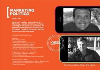 UNIDADES CURRICULARES | 40H:
Conceitos:
*O marketing político
*Os recursos utilizados
*O Marketing Político dentro do Brasil
*Planejamento do Marketing Político
*A Informação do Marketing Eleitoral
*Assessoria de imprensa para políticos e candidatos
*Principais Regras da Campanha Eleitoral
Preparando o produto para o lançamento:
*Conceituando o produto (candidato)
*A comunicação eleitoral
*O Discurso Político e o Poder de Persuasão da Palavra
A Comunicação e a Política:
*Características da propaganda na TV, Rádio e Mídia Impressa
*A internet como nova ferramenta de comunicação
*Mídia versus Política
OBJETIVO:
Aprender a aplicar os princípios do
Marketing voltados à Política, conhecer
estratégias utilizadas em campanhas de
grandes líderes políticos mundiais, que
souberam colocar o público ao seu lado
em momentos importantes.
Instrutores: Alberto Mafra e Beto Macário
 