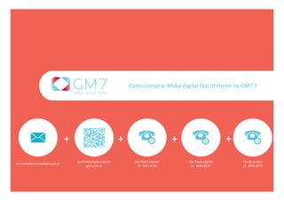 Como comprar Mídia Digital Out of Home na GM7 ?




                                   +                            +                          +                       +
                                       gm7midiadigital.com.br         São Paulo Interior       São Paulo Capital       Rio de Janeiro
comercial@gm7midiadigital.com.br
                                           gm7.com.br                   19  3251.4742           11  2626.8227          21  3005.3074
 
