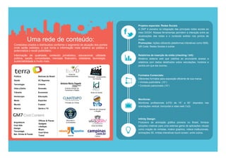 Projetos especiais: Redes Sociais
                                                                                         A GM7 é pioneira na integração das principais redes sociais ao
                                                                                         meio DOOH. Nossas ferramentas permitem a interação entre as
                                                                                         atualizações das redes e o conteúdo exibido nos pontos de
                Uma rede de conteúdo:                                                    mídia.
                                                                                         Promoções: Ações utilizando plataformas interativas como SMS,
Conteúdos criados e distribuidos conforme o segmento de atuação dos pontos
                                                                                         QR Code, Redes Sociais e outras
onde serão exibidos, o que torna a informação mais atrativa ao público e
potencializa o recall publicitário.
Informação de qualidade, conteúdo jornalístico, educacional, utilidade                   Relatórios de inserção de mídia (checking / bill):
pública, saúde, curiosidades, mercado financeiro, cidadania, tecnologia,                 Moderno sistema web que viabiliza ao anunciante acesso a
sustentabilidade e muito mais.                                                           relatórios com dados detalhados sobre veiculações, horários e
                                                                                         pontos em que ela ocorreu.


                                               Dicas de
Política              Notícias do Brasil    Sustentabilidade
                                                                                         Formatos Comerciais:
                                                                Principais Lançamentos
                                                                       Do Cinema         Diferentes formatos para exposição eficiente de sua marca.
Saúde                 VC Repórter
                                                                                         • Vinheta publícitária (15’’)
Tecnologia            Cinema
                                                                                         • Conteúdo patrocinado (15’’)
Vida e Estilo         Diversão             Eventos Sociais de
                                           Campinas e Região
Trânsito              Economia                                     Dicas de Saúde

Horóscopo             Educação

Moda                  Esportes
                                                                                         Monitores:
                                           Previsão do Tempo                             Monitores profissionais (LFD) de 15’’ a 50’’ dispostos nas
Mundo                 Futebol
                                                                                         orientações vertical, horizontal e video wall (1x3)
Música                Gente e TV                                 Notícias de Campinas
                                                                        e Região



                                                                                         Infinity Design:
                      Offices & Places      Recordes e
Arquitetura
                      Gadgets
                                            Curiosidades                                 Produtora de animação gráfica pioneira no Brasil, fornece
Cool Ads                                                            Dicas de Moda        soluções criativas para uma extensa gama de aplicações visuais
                      LifeStyle
Design
                      Music                                                              como criação de vinhetas, motion graphics, videos institucionais,
Tecnologia
                      Cool Drive                                                         animações 3D, mídias interativas touch screen, entre outros.
Bar, Drinks & Foods
                      Travel                  Esporte                   Cultura
 