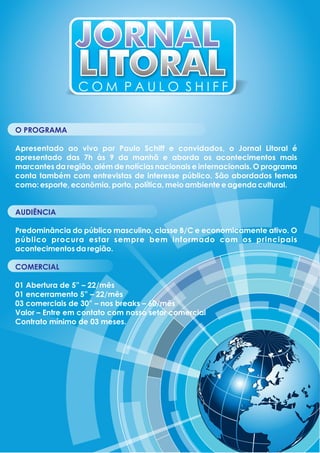 JORNALJORNAL
LITORALLITORAL
O PROGRAMA
Apresentado ao vivo por Paulo Schiff e convidados, o Jornal Litoral é
apresentado das 7h às 9 da manhã e aborda os acontecimentos mais
marcantes da região, além de notícias nacionais e internacionais. O programa
conta também com entrevistas de interesse público. São abordados temas
como: esporte, econômia, porto, política, meio ambiente e agenda cultural.
AUDIÊNCIA
Predominância do público masculino, classe B/C e economicamente ativo. O
público procura estar sempre bem informado com os principais
acontecimentos da região.
COMERCIAL
01 Abertura de 5” – 22/mês
01 encerramento 5” – 22/mês
03 comerciais de 30” – nos breaks – 60/mês
Valor – Entre em contato com nosso setor comercial
Contrato mínimo de 03 meses.
C O M P A U L O S H I F F
 