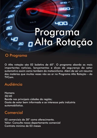 O Alta rotação são 02 boletins de 60”. O programa aborda as mais
importantes noticias, lançamentos e dicas de segurança do setor
automotivo assim como também do motociclismo. Além de ser um resumo
das matérias que muitas vezes vão ao ar no Programa Alta Rotação – da
TVCom.
Audiência
Homens
30/40
Reside nas principais cidades da região;
Gosta de estar bem informado e se interessa pela indústria
automobilística.
Comercial
02 comerciais de 30” como oferecimento.
Valor: Consulte nosso departamento comercial
Contrato mínimo de 03 meses
Programa
Alta Rotação
O Programa
 
