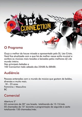 O Programa
Ouça o melhor da house mixado e apresentado pelo Dj. Léo Cristo.
Você ca atualizado com o que há de melhor nesse estilo musical e
confere as músicas mais tocadas e baixadas pelos melhores dj’s do
mundo inteiro.
Nas principais baladas e
102 Connection todo sábado das 22h00 Às 00h00.
Audiência
Pessoas antenadas com o mundo da música que gostam de baldas,
diversão e muito mais.
18 – 25 anos
Feminino / Masculino
BC
Comercial
Abertura 5”
03 comerciais de 30” nos breaks totalizando de 12-15/mês
05 chamadas de 15” durante a programação de segunda à sexta
totalizando 150 chamadas/mês.
 