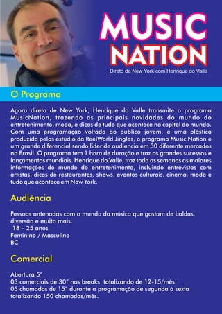 MUSIC
NATION
O Programa
Agora direto de New York, Henrique do Valle transmite o programa
MusicNation, trazendo as principais novidades do mundo do
entretenimento, moda, e dicas de tudo que acontece na capital do mundo.
Com uma programação voltada ao publico jovem, e uma plástica
produzida pelos estúdio da ReelWorld Jingles, o programa Music Nation é
um grande diferencial sendo lider de audiencia em 30 diferente mercados
no Brasil. O programa tem 1 hora de duração e traz os grandes sucessos e
lançamentos mundiais. Henrique do Valle, traz toda as semanas as maiores
informações do mundo do entretenimento, incluindo entrevistas com
artistas, dicas de restaurantes, shows, eventos culturais, cinema, moda e
tudo que acontece em New York.
Audiência
Pessoas antenadas com o mundo da música que gostam de baldas,
diversão e muito mais.
18 – 25 anos
Feminino / Masculino
BC
Comercial
Abertura 5”
03 comerciais de 30” nos breaks totalizando de 12-15/mês
05 chamadas de 15” durante a programação de segunda à sexta
totalizando 150 chamadas/mês.
Direto de New York com Henrique do Valle
 